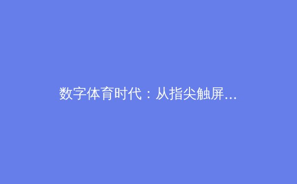 数字体育时代：从指尖触屏到赛场辉煌的技术革命与人文思考