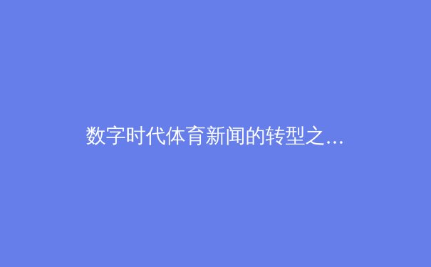 数字时代体育新闻的转型之路：从信息传递到情感共振的深度博弈 - 2